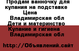 Продам ванночку для купания на подставке › Цена ­ 800 - Владимирская обл. Дети и материнство » Купание и гигиена   . Владимирская обл.